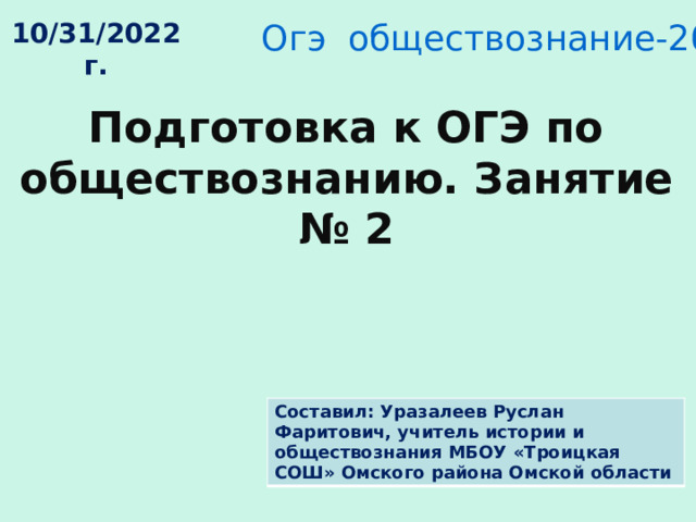 Огэ обществознание-2023 , 9 класс 10/31/2022 г. Подготовка к ОГЭ по обществознанию. Занятие № 2 Составил: Уразалеев Руслан Фаритович, учитель истории и обществознания МБОУ «Троицкая СОШ» Омского района Омской области 