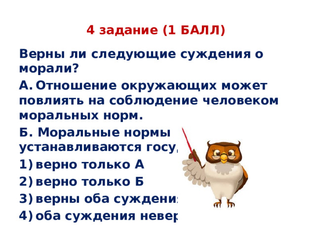 4 задание (1 БАЛЛ) Верны ли следующие суждения о морали? А. Отношение окружающих может повлиять на соблюдение человеком моральных норм. Б. Моральные нормы устанавливаются государством. 1) верно только А 2) верно только Б 3) верны оба суждения 4) оба суждения неверны 