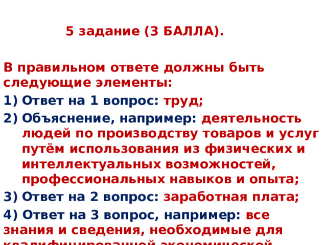 5 задание (3 БАЛЛА). В правильном ответе должны быть следующие элементы: Ответ на 1 вопрос: труд; Объяснение, например: деятельность людей по производству товаров и услуг путём использования из физических и интеллектуальных возможностей, профессиональных навыков и опыта; Ответ на 2 вопрос: заработная плата; 4)  Ответ на 3 вопрос, например: все знания и сведения, необходимые для квалифицированной экономической деятельности. 