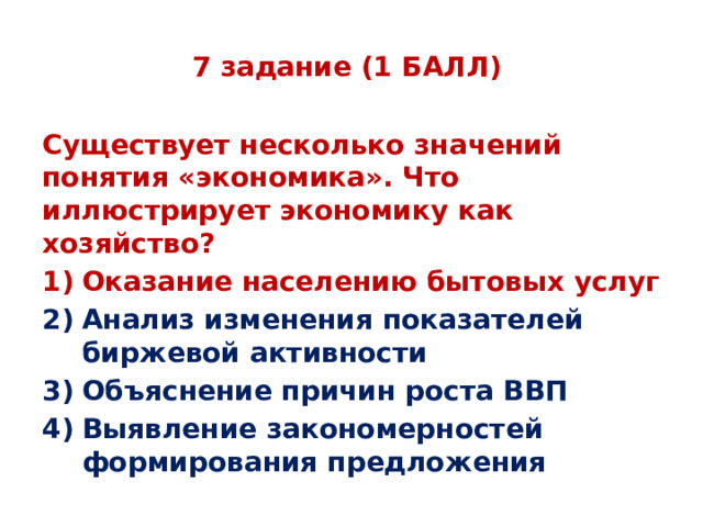 7 задание (1 БАЛЛ) Существует несколько значений понятия «экономика». Что иллюстрирует экономику как хозяйство? Оказание населению бытовых услуг Анализ изменения показателей биржевой активности Объяснение причин роста ВВП Выявление закономерностей формирования предложения 