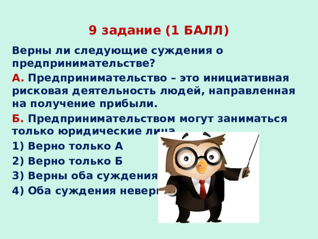 9 задание (1 БАЛЛ) Верны ли следующие суждения о предпринимательстве? А. Предпринимательство – это инициативная рисковая деятельность людей, направленная на получение прибыли. Б. Предпринимательством могут заниматься только юридические лица. 1) Верно только А 2) Верно только Б 3) Верны оба суждения 4) Оба суждения неверны 