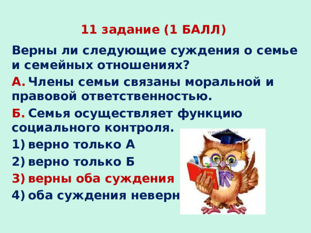 11 задание (1 БАЛЛ) Верны ли следующие суждения о семье и семейных отношениях? А.  Члены семьи связаны моральной и правовой ответственностью. Б.  Семья осуществляет функцию социального контроля. 1) верно только А 2) верно только Б 3) верны оба суждения 4) оба суждения неверны 