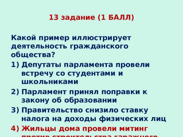 13 задание (1 БАЛЛ) Какой пример иллюстрирует деятельность гражданского общества? Депутаты парламента провели встречу со студентами и школьниками Парламент принял поправки к закону об образовании Правительство снизило ставку налога на доходы физических лиц Жильцы дома провели митинг против строительства гаражного комплекса на месте парка 