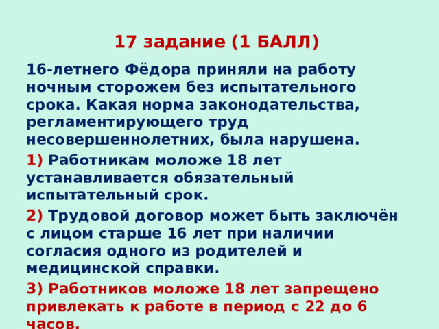 17 задание (1 БАЛЛ) 16-летнего Фёдора приняли на работу ночным сторожем без испытательного срока. Какая норма законодательства, регламентирующего труд несовершеннолетних, была нарушена. 1) Работникам моложе 18 лет устанавливается обязательный испытательный срок. 2) Трудовой договор может быть заключён с лицом старше 16 лет при наличии согласия одного из родителей и медицинской справки. 3) Работников моложе 18 лет запрещено привлекать к работе в период с 22 до 6 часов. 4) На тяжёлых работах с вредными условиями труда запрещается труд лиц моложе 18 лет. 