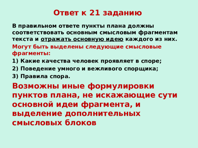 Ответ к 21 заданию В правильном ответе пункты плана должны соответствовать основным смысловым фрагментам текста и отражать основную идею каждого из них. Могут быть выделены следующие смысловые фрагменты: 1) Какие качества человек проявляет в споре; 2) Поведение умного и вежливого спорщика; 3) Правила спора. Возможны иные формулировки пунктов плана, не искажающие сути основной идеи фрагмента, и выделение дополнительных смысловых блоков  