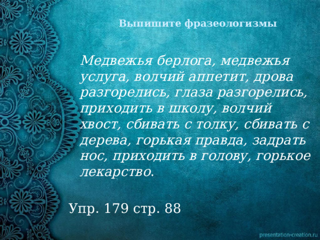 Выпишите фразеологизмы    Медвежья берлога, медвежья услуга, волчий аппетит, дрова разгорелись, глаза разгорелись, приходить в школу, волчий хвост, сбивать с толку, сбивать с дерева, горькая правда, задрать нос, приходить в голову, горькое лекарство . Упр. 179 стр. 88 