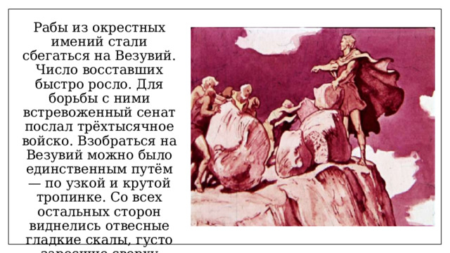 Рабы из окрестных имений стали сбегаться на Везувий. Число восставших быстро росло. Для борьбы с ними встревоженный сенат послал трёхтысячное войско. Взобраться на Везувий можно было единственным путём — по узкой и крутой тропинке. Со всех остальных сторон виднелись отвесные гладкие скалы, густо заросшие сверху диким виноградом. 