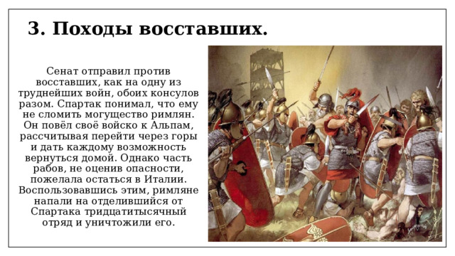3. Походы восставших. Сенат отправил против восставших, как на одну из труднейших войн, обоих консулов разом. Спартак понимал, что ему не сломить могущество римлян. Он повёл своё войско к Альпам, рассчитывая перейти через горы и дать каждому возможность вернуться домой. Однако часть рабов, не оценив опасности, пожелала остаться в Италии. Воспользовавшись этим, римляне напали на отделившийся от Спартака тридцатитысячный отряд и уничтожили его. 
