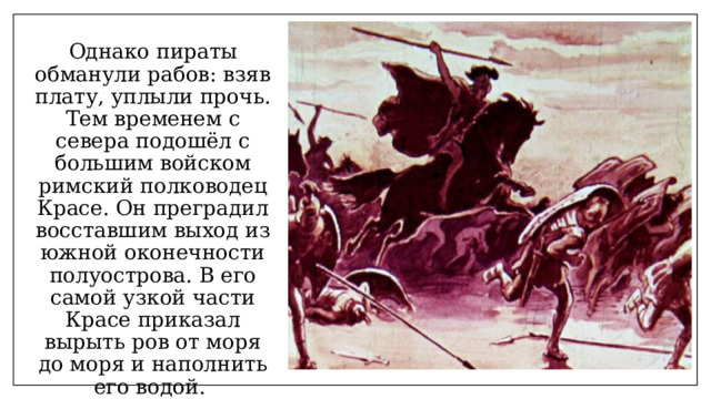 Однако пираты обманули рабов: взяв плату, уплыли прочь. Тем временем с севера подошёл с большим войском римский полководец Красе. Он преградил восставшим выход из южной оконечности полуострова. В его самой узкой части Красе приказал вырыть ров от моря до моря и наполнить его водой. 
