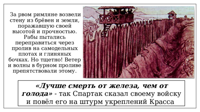  За рвом римляне возвели стену из брёвен и земли, поражавшую своей высотой и прочностью. Рабы пытались переправиться через пролив на самодельных плотах и глиняных бочках. Но тщетно! Ветер и волны в бурном проливе препятствовали этому. «Лучше смерть от железа, чем от голода» - так Спартак сказал своему войску и повёл его на штурм укреплений Красса 
