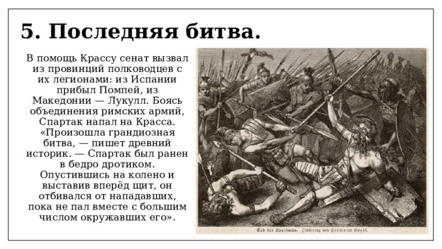 5. Последняя битва. В помощь Крассу сенат вызвал из провинций полководцев с их легионами: из Испании прибыл Помпей, из Македонии — Лукулл. Боясь объединения римских армий, Спартак напал на Красса. «Произошла грандиозная битва, — пишет древний историк. — Спартак был ранен в бедро дротиком. Опустившись на колено и выставив вперёд щит, он отбивался от нападавших, пока не пал вместе с большим числом окружавших его». 