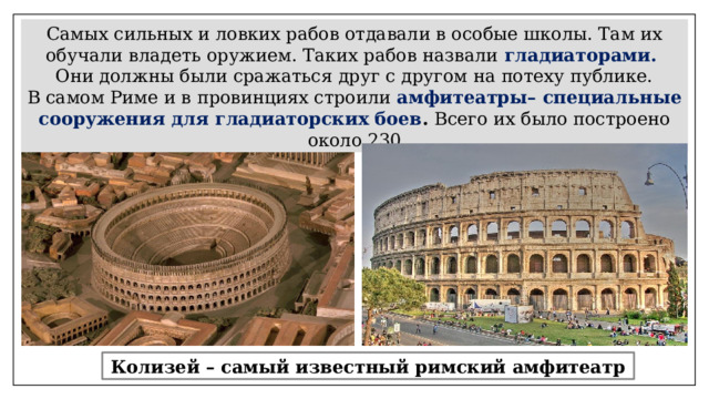 Самых сильных и ловких рабов отдавали в особые школы. Там их обучали владеть оружием. Таких рабов назвали  гладиаторами.  Они должны были сражаться друг с другом на потеху публике. В самом Риме и в провинциях строили  амфитеатры– специальные сооружения для гладиаторских боев . Всего их было построено около 230 Колизей – самый известный римский амфитеатр 