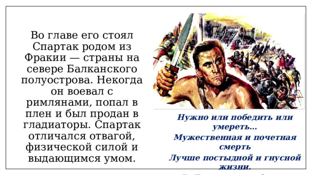 Во главе его стоял Спартак родом из Фракии — страны на севере Балканского полуострова. Некогда он воевал с римлянами, попал в плен и был продан в гладиаторы. Спартак отличался отвагой, физической силой и выдающимся умом. Нужно или победить или умереть… Мужественная и почетная смерть Лучше постыдной и гнусной жизни. Р. Джованьоли «Спартак» 