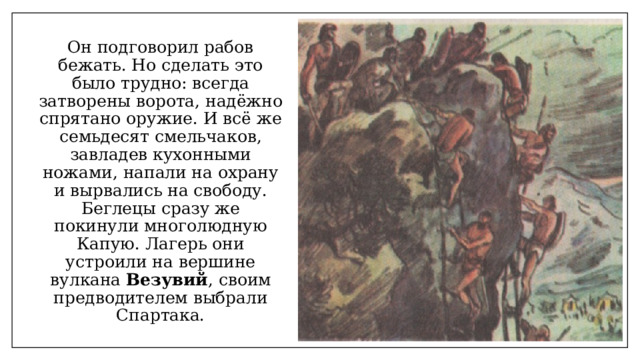 Он подговорил рабов бежать. Но сделать это было трудно: всегда затворены ворота, надёжно спрятано оружие. И всё же семьдесят смельчаков, завладев кухонными ножами, напали на охрану и вырвались на свободу. Беглецы сразу же покинули многолюдную Капую. Лагерь они устроили на вершине вулкана Везувий , своим предводителем выбрали Спартака. 