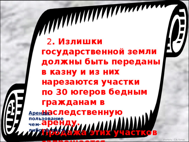  2 . Излишки государственной земли должны быть переданы в казну и из них нарезаются участки по 30 югеров бедным гражданам в наследственную аренду. Продажа этих участков запрещается.  Аренда -пользование чем- либо за плату Учитель: С.А.Попов. 