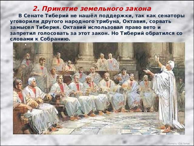 2. Принятие земельного закона  В Сенате Тиберий не нашёл поддержки, так как сенаторы уговорили другого народного трибуна, Октавия, сорвать замысел Тиберия. Октавий использовал право вето и запретил голосовать за этот закон. Но Тиберий обратился со словами к Собранию. Учитель: С.А.Попов. 