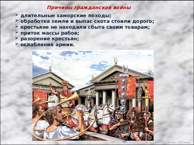 Причины гражданской войны  длительные заморские походы;  обработка земли и выпас скота стоили дорого;  крестьяне не находили сбыта своим товарам;  приток массы рабов;  разорение крестьян;  ослабление армии. Учитель: С.А.Попов. 