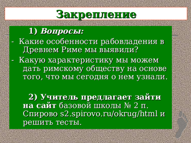 Закрепление  1)  Вопросы: - Какие особенности рабовладения в Древнем Риме мы выявили? - Какую характеристику мы можем дать римскому обществу на основе того, что мы сегодня о нем узнали.  2) Учитель предлагает зайти на сайт базовой школы № 2 п. Спирово s 2. spirovo . ru / okrug / html и решить тесты. 