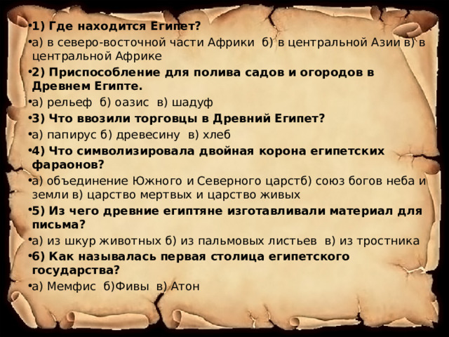 1) Где находится Египет? а) в северо-восточной части Африки б) в центральной Азии в) в центральной Африке 2) Приспособление для полива садов и огородов в Древнем Египте. а) рельеф б) оазис в) шадуф 3) Что ввозили торговцы в Древний Египет? а) папирус б) древесину в) хлеб 4) Что символизировала двойная корона египетских фараонов? а) объединение Южного и Северного царстб) союз богов неба и земли в) царство мертвых и царство живых 5) Из чего древние египтяне изготавливали материал для письма? а) из шкур животных б) из пальмовых листьев в) из тростника 6) Как называлась первая столица египетского государства? а) Мемфис б)Фивы в) Атон  