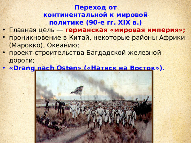 Переход от континентальной к мировой политике (90-е гг. XIX в.) Главная цель — германская «мировая империя»; проникновение в Китай, некоторые районы Африки (Марокко), Океанию; проект строительства Багдадской железной дороги; «Drang nach Osten» («Натиск на Восток»). 