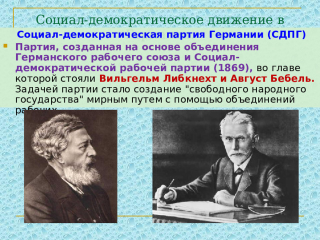 Социал-демократическое движение в Германии.  Социал-демократическая партия Германии (СДПГ) Партия, созданная на основе объединения Германского рабочего союза и Социал-демократической рабочей партии (1869), во главе которой стояли Вильгельм Либкнехт и Август Бебель. Задачей партии стало создание 