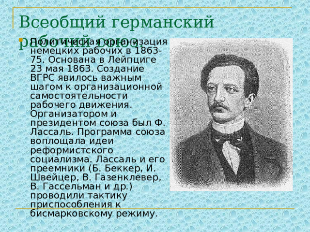 Всеобщий германский рабочий союз. Политическая организация немецких рабочих в 1863-75. Основана в Лейпциге 23 мая 1863. Создание ВГРС явилось важным шагом к организационной самостоятельности рабочего движения. Организатором и президентом союза был Ф. Лассаль. Программа союза воплощала идеи реформистского социализма. Лассаль и его преемники (Б. Беккер, И. Швейцер, В. Газенклевер, В. Гассельман и др.) проводили тактику приспособления к бисмарковскому режиму. 