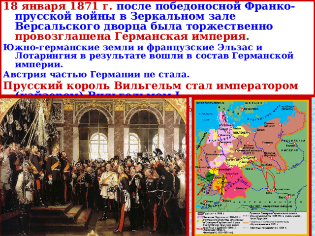 18 января 1871 г.  после победоносной Франко-прусской войны в Зеркальном зале Версальского дворца была торжественно провозглашена Германская империя . Южно-германские земли и французские Эльзас и Лотарингия в результате вошли в состав Германской империи. Австрия частью Германии не стала. Прусский король Вильгельм стал императором  (кайзером) Вильгельмом I. Борьба за объединение страны закончилась . 