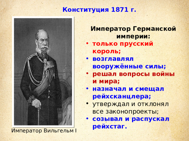 Конституция 1871 г. Император Германской империи: только прусский король; возглавлял вооружённые силы; решал вопросы войны и мира; назначал и смещал рейхсканцлера; утверждал и отклонял все законопроекты; созывал и распускал рейхстаг. Император Вильгельм I 