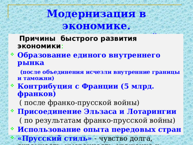 Модернизация в экономике. Монополистический капитализм.  Причины быстрого развития экономики : Образование единого внутреннего рынка  (после объединения исчезли внутренние границы и таможни) Контрибуция с Франции (5 млрд. франков)  ( после франко-прусской войны) Присоединение Эльзаса и Лотарингии  ( по результатам франко-прусской войны) Использование опыта передовых стран «Прусский стиль» - чувство долга, скромность, умеренность, уважение к труду.  Милитаризация всех сфер герман. общ-ва. 