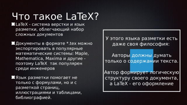 Что такое LaTeX? LaTeX - система верстки и язык разметки, облегчающий набор сложных документов Документы в формате *.tex можно экспортировать в популярные математические системы: Maple, Mathematica, Maxima и другие - поэтому LaTeX так популярен среди инженеров Язык разметки помогает не только с формулами, но и с разметкой страниц, иллюстрациями и таблицами, библиографией. У этого языка разметки есть даже своя философия: Авторы должны думать только о содержании текста. Автор формирует логическую структуру своего документа, а LaTeX - его оформление 