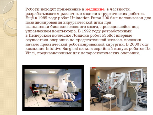 Роботы находят применение в  медицине ; в частности, разрабатываются различные модели хирургических роботов. Ещё в 1985 году робот Unimation Puma 200 был использован для позиционирования хирургической иглы при выполнении биопсииголовного мозга, проводившейся под управлением компьютера. В 1992 году разработанный в Имперском колледже Лондона робот ProBot впервые осуществил операцию на предстательной железе, положив начало практической роботизированной хирургии. В 2000 году компания Intuitive Surgical начала серийный выпуск роботов Da Vinci, предназначенных для лапароскопических операций.   