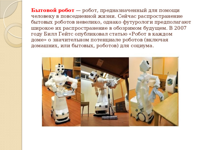 Бытовой робот  — робот, предназначенный для помощи человеку в повседневной жизни. Сейчас распространение бытовых роботов невелико, однако футурологи предполагают широкое их распространение в обозримом будущем. В 2007 году Билл Гейтс опубликовал статью «Робот в каждом доме» о значительном потенциале роботов (включая домашних, или бытовых, роботов) для социума.   