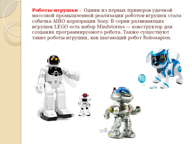 Роботы-игрушки  - Одним из первых примеров удачной массовой промышленной реализации роботов-игрушек стала собачка AIBO корпорации Sony. В серии развивающих игрушек LEGO есть набор Mindstorms — конструктор для создания программируемого робота. Также существуют такие роботы-игрушки, как шагающий робот Robosapien.   