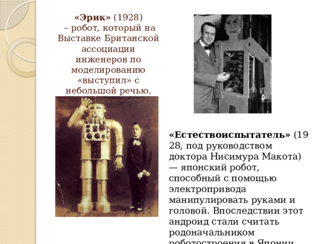 «Эрик»  (1928)  – робот, который на Выставке Британской ассоциации инженеров по моделированию «выступил» с небольшой речью.   «Естествоиспытатель»  (1928, под руководством доктора Нисимура Макота) — японский робот, способный с помощью электропривода манипулировать руками и головой. Впоследствии этот андроид стали считать родоначальником роботостроения в Японии. 