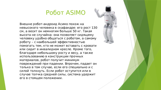 Робот ASIMO Внешне робот-андроид Асимо похож на невысокого человека в скафандре: его рост 130 см, а весит он немногим больше 50 кг. Такая высота не случайна: она позволяет сидящему человеку удобно общаться с роботом, а самому роботу – с наибольшей эффективностью помогать тем, кто не может вставать с кровати или сидит в инвалидном кресле. Кроме того, благодаря небольшому росту и весу, а также использованию в конструкции прочных материалов, робот получит минимум повреждений при падении. Впрочем, падает он только в том случае, если его специально и с силой толкнуть. Если робот оступится или в случае толчка средней силы, система удержит его в стоящем положении. 