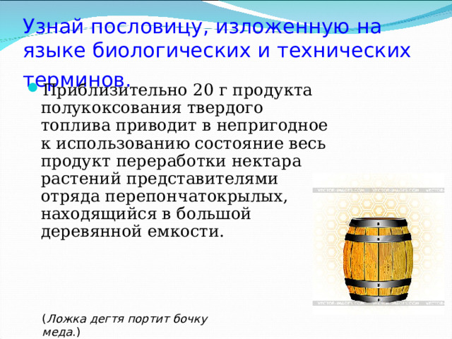 Узнай пословицу, изложенную на языке биологических и технических терминов.  Приблизительно 20 г продукта полукоксования твердого топлива приводит в непригодное к использованию состояние весь продукт переработки нектара растений представителями отряда перепончатокрылых, находящийся в большой деревянной емкости. ( Ложка дегтя портит бочку меда .) 