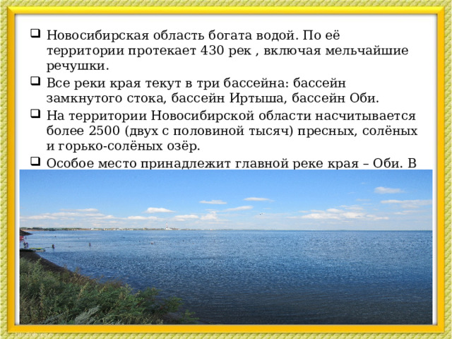 Новосибирская область богата водой. По её территории протекает 430 рек , включая мельчайшие речушки. Все реки края текут в три бассейна: бассейн замкнутого стока, бассейн Иртыша, бассейн Оби. На территории Новосибирской области насчитывается более 2500 (двух с половиной тысяч) пресных, солёных и горько-солёных озёр. Особое место принадлежит главной реке края – Оби. В пределах Новосибирской области её протяжённость составляет 460 км.  