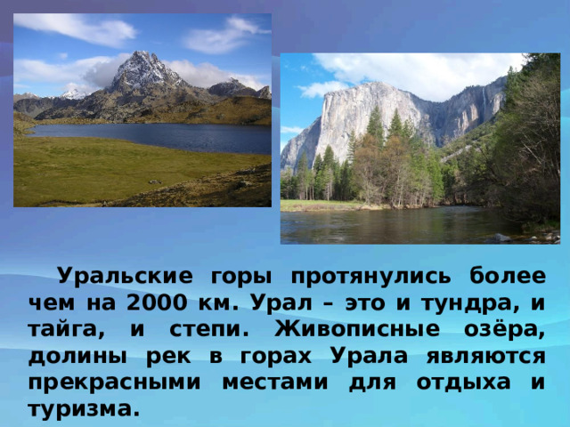 Уральские горы протянулись более чем на 2000 км. Урал – это и тундра, и тайга, и степи. Живописные озёра, долины рек в горах Урала являются прекрасными местами для отдыха и туризма. 