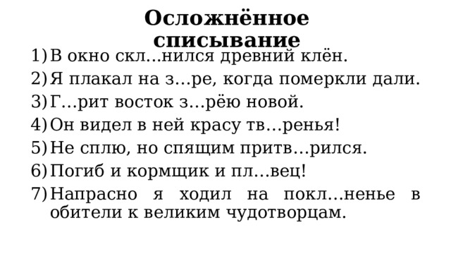Осложнённое списывание В окно скл...нился древний клён. Я плакал на з…ре, когда померкли дали. Г…рит восток з…рёю новой. Он видел в ней красу тв…ренья! Не сплю, но спящим притв…рился. Погиб и кормщик и пл…вец! Напрасно я ходил на покл…ненье в обители к великим чудотворцам. 