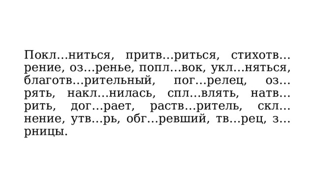 Покл…ниться, притв…риться, стихотв…рение, оз…ренье, попл…вок, укл…няться, благотв…рительный, пог…релец, оз…рять, накл…нилась, спл…влять, натв…рить, дог…рает, раств…ритель, скл…нение, утв…рь, обг…ревший, тв…рец, з…рницы. 