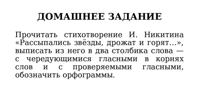 ДОМАШНЕЕ ЗАДАНИЕ Прочитать стихотворение И. Никитина «Рассыпались звёзды, дрожат и горят…», выписать из него в два столбика слова — с чередующимися гласными в корнях слов и с проверяемыми гласными, обозначить орфограммы. 