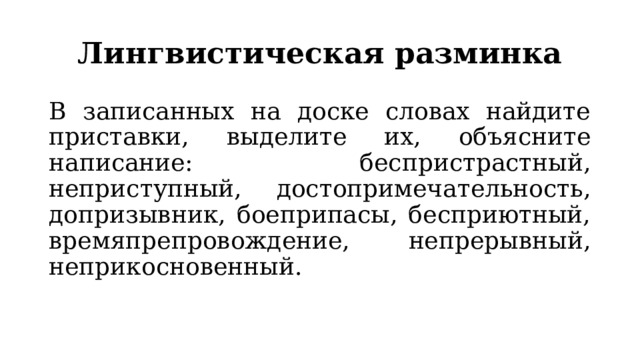 Лингвистическая разминка В записанных на доске словах найдите приставки, выделите их, объясните написание: беспристрастный, неприступный, достопримечательность, допризывник, боеприпасы, бесприютный, времяпрепровождение, непрерывный, неприкосновенный. 