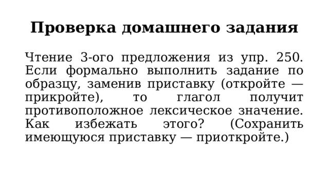 Проверка домашнего задания Чтение 3-ого предложения из упр. 250. Если формально выполнить задание по образцу, заменив приставку (откройте — прикройте), то глагол получит противоположное лексическое значение. Как избежать этого? (Сохранить имеющуюся приставку — приоткройте.) 