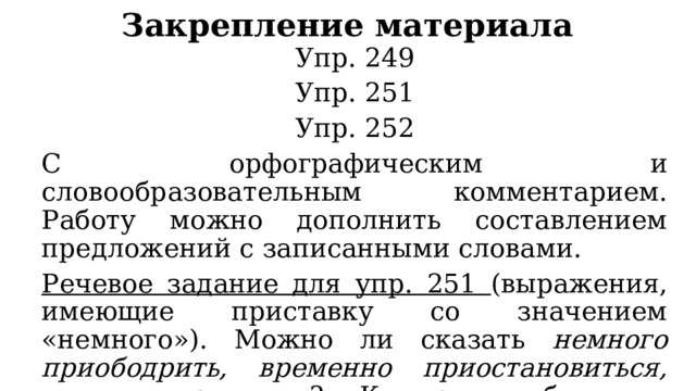 Закрепление материала Упр. 249 Упр. 251 Упр. 252 С орфографическим и словообразовательным комментарием. Работу можно дополнить составлением предложений с записанными словами. Речевое задание для упр. 251 (выражения, имеющие приставку со значением «немного»). Можно ли сказать немного приободрить, временно приостановиться, слегка привстать ? Какую ошибку мы допускаем в таком случае? 