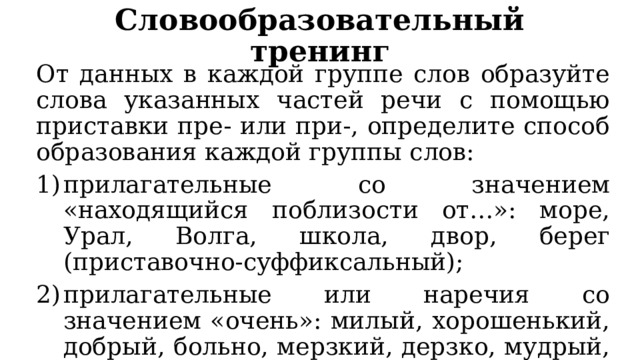 Словообразовательный тренинг От данных в каждой группе слов образуйте слова указанных частей речи с помощью приставки пре- или при-, определите способ образования каждой группы слов: прилагательные со значением «находящийся поблизости от…»: море, Урал, Волга, школа, двор, берег (приставочно-суффиксальный); прилагательные или наречия со значением «очень»: милый, хорошенький, добрый, больно, мерзкий, дерзко, мудрый, любопытный (приставочный). 