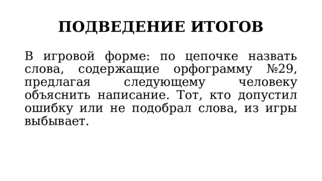 ПОДВЕДЕНИЕ ИТОГОВ В игровой форме: по цепочке назвать слова, содержащие орфограмму №29, предлагая следующему человеку объяснить написание. Тот, кто допустил ошибку или не подобрал слова, из игры выбывает. 