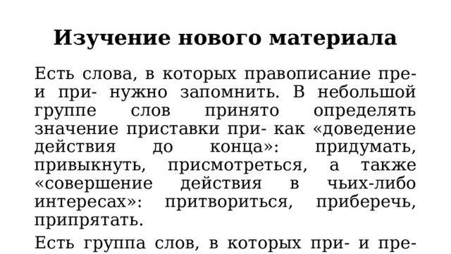 Изучение нового материала Есть слова, в которых правописание пре- и при- нужно запомнить. В небольшой группе слов принято определять значение приставки при- как «доведение действия до конца»: придумать, привыкнуть, присмотреться, а также «совершение действия в чьих-либо интересах»: притвориться, приберечь, припрятать. Есть группа слов, в которых при- и пре- стали частью корня: природа, приметный, препятствие. 