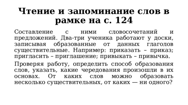 Чтение и запоминание слов в рамке на с. 124 Составление с ними словосочетаний и предложений. Два-три ученика работают у доски, записывая образованные от данных глаголов существительные. Например: приказать – приказ; пригласить – приглашение; привыкать – привычка. Проверяя работу, определить способ образования слов, указать, какие чередования произошли в их основах. От каких слов можно образовать несколько существительных, от каких — ни одного? 