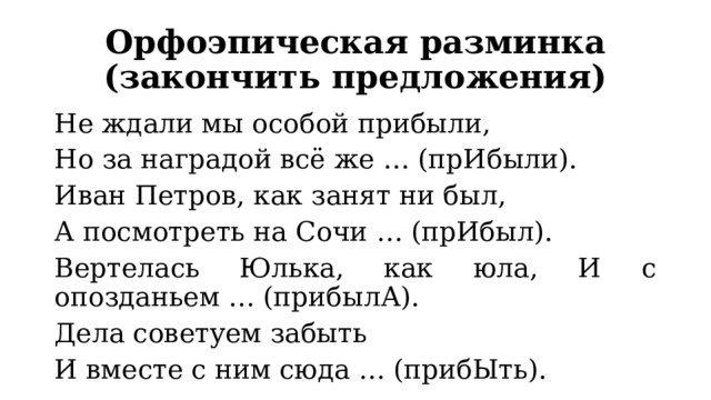 Орфоэпическая разминка (закончить предложения) Не ждали мы особой прибыли, Но за наградой всё же … (прИбыли). Иван Петров, как занят ни был, А посмотреть на Сочи … (прИбыл). Вертелась Юлька, как юла, И с опозданьем … (прибылА). Дела советуем забыть И вместе с ним сюда … (прибЫть). 