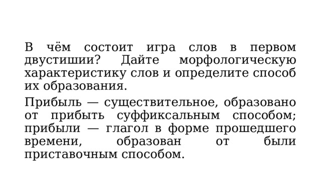 В чём состоит игра слов в первом двустишии? Дайте морфологическую характеристику слов и определите способ их образования. Прибыль — существительное, образовано от прибыть суффиксальным способом; прибыли — глагол в форме прошедшего времени, образован от были приставочным способом. 